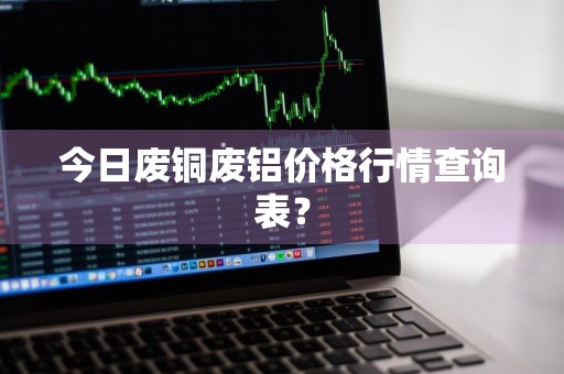 今日废铜废铝价格行情查询表？