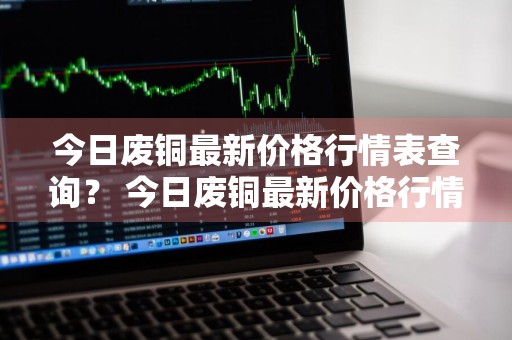 今日废铜最新价格行情表查询？ 今日废铜最新价格行情表查询