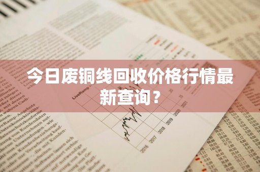 今日废铜线回收价格行情最新查询？