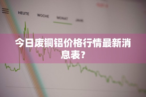 今日废铜铝价格行情最新消息表？
