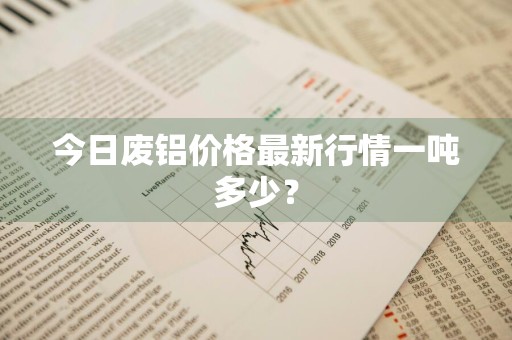 今日废铝价格最新行情一吨多少？
