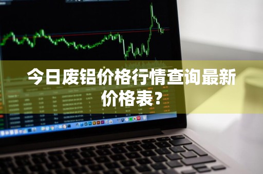 今日废铝价格行情查询最新价格表？