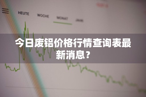 今日废铝价格行情查询表最新消息？