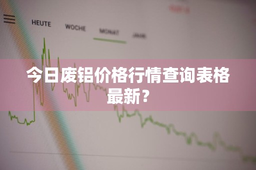 今日废铝价格行情查询表格最新？