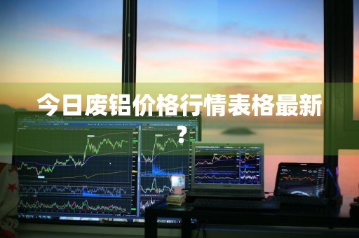 今日废铝价格行情表格最新？