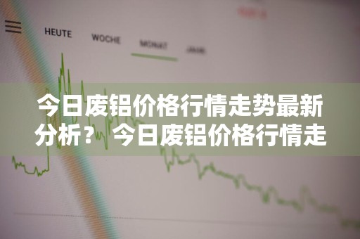今日废铝价格行情走势最新分析？ 今日废铝价格行情走势最新分析图
