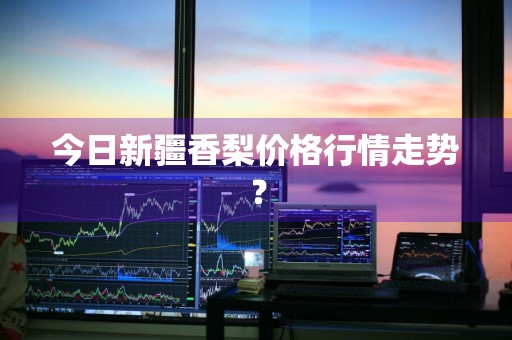 今日新疆香梨价格行情走势？