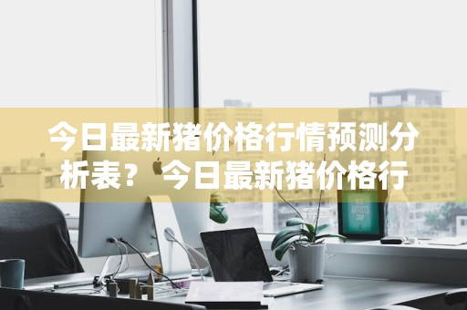 今日最新猪价格行情预测分析表？ 今日最新猪价格行情预测分析表图片