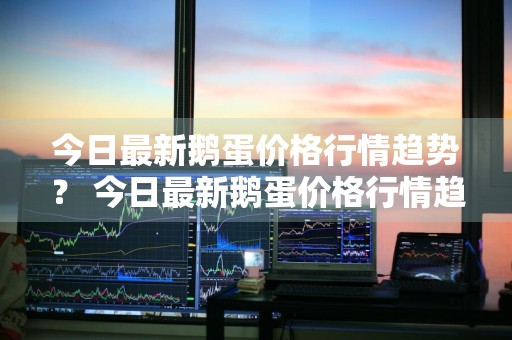 今日最新鹅蛋价格行情趋势？ 今日最新鹅蛋价格行情趋势图