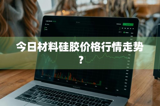 今日材料硅胶价格行情走势？