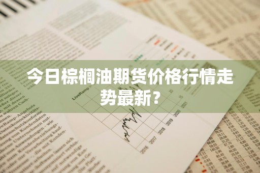 今日棕榈油期货价格行情走势最新？