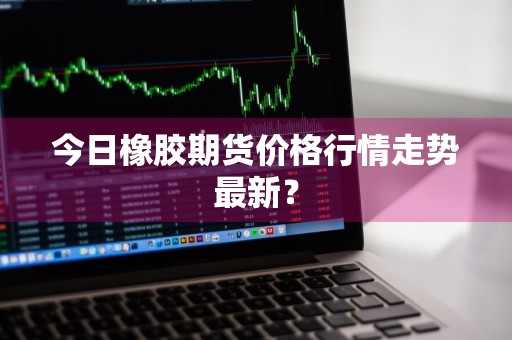 今日橡胶期货价格行情走势最新？