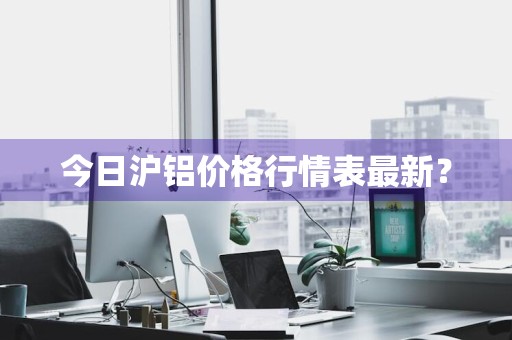 今日沪铝价格行情表最新？