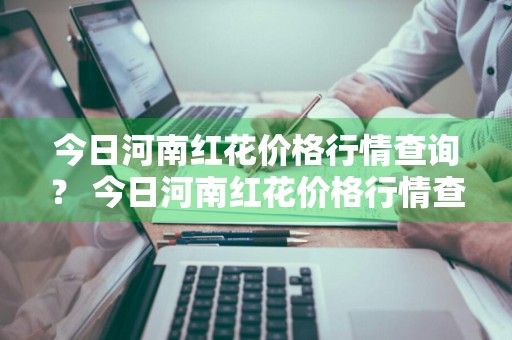 今日河南红花价格行情查询？ 今日河南红花价格行情查询表