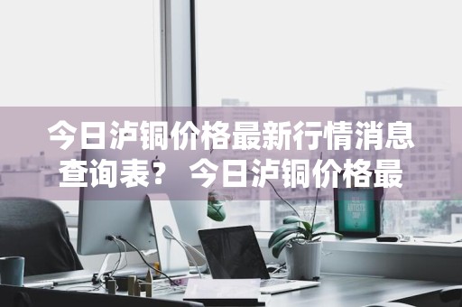 今日泸铜价格最新行情消息查询表？ 今日泸铜价格最新行情消息查询表图片