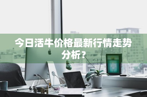 今日活牛价格最新行情走势分析？
