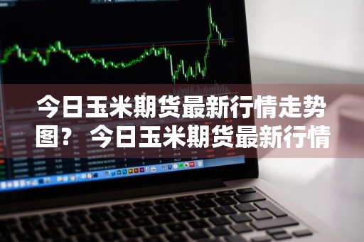 今日玉米期货最新行情走势图？ 今日玉米期货最新行情走势图表