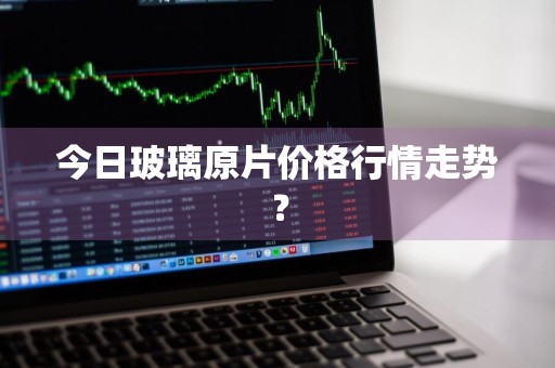今日玻璃原片价格行情走势？