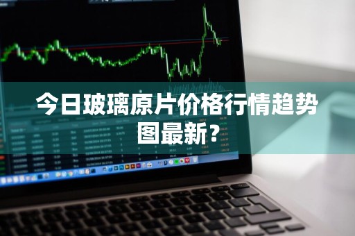今日玻璃原片价格行情趋势图最新？