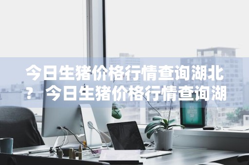 今日生猪价格行情查询湖北？ 今日生猪价格行情查询湖北