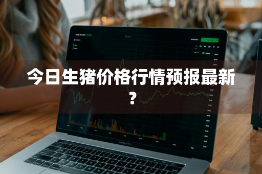 今日生猪价格行情预报最新？
