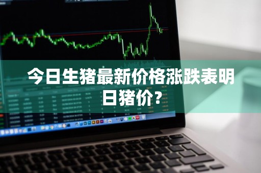 今日生猪最新价格涨跌表明日猪价？