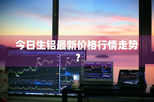 今日生铝最新价格行情走势？