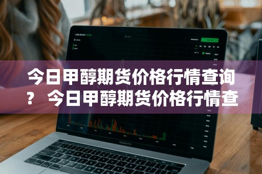 今日甲醇期货价格行情查询？ 今日甲醇期货价格行情查询最新