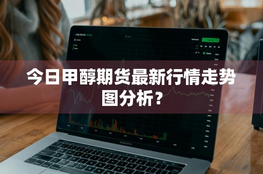 今日甲醇期货最新行情走势图分析？