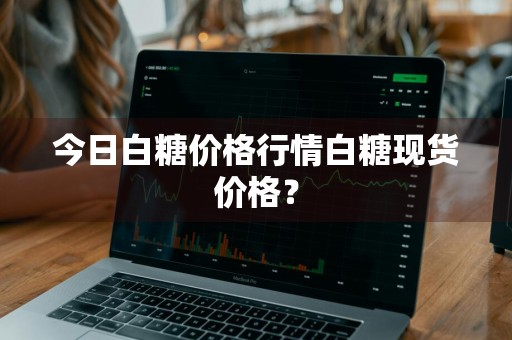 今日白糖价格行情白糖现货价格？