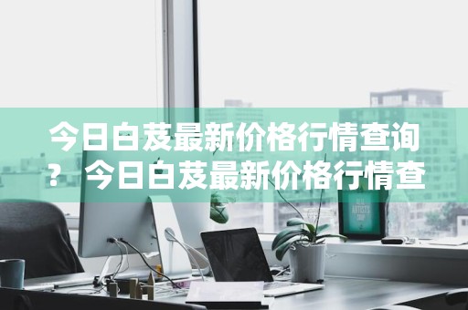 今日白芨最新价格行情查询？ 今日白芨最新价格行情查询表