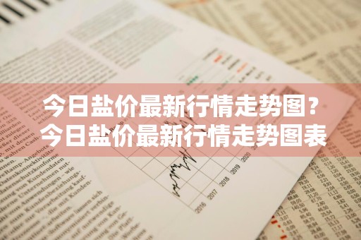 今日盐价最新行情走势图？ 今日盐价最新行情走势图表
