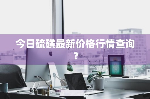 今日硫磺最新价格行情查询？