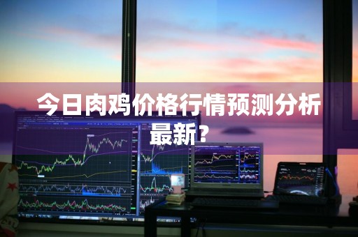 今日肉鸡价格行情预测分析最新？