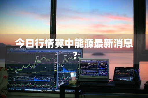 今日行情冀中能源最新消息？