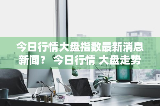 今日行情大盘指数最新消息新闻？ 今日行情 大盘走势