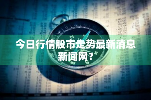 今日行情股市走势最新消息新闻网？
