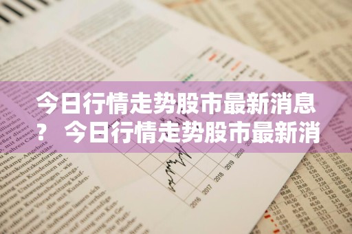 今日行情走势股市最新消息？ 今日行情走势股市最新消息新闻
