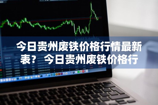 今日贵州废铁价格行情最新表？ 今日贵州废铁价格行情最新表格