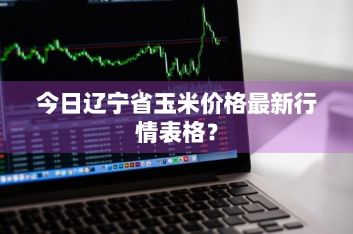 今日辽宁省玉米价格最新行情表格？