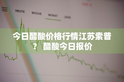 今日醋酸价格行情江苏索普？ 醋酸今日报价