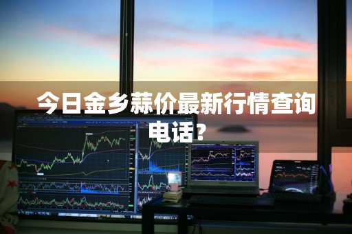 今日金乡蒜价最新行情查询电话？
