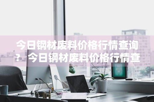 今日钢材废料价格行情查询？ 今日钢材废料价格行情查询最新