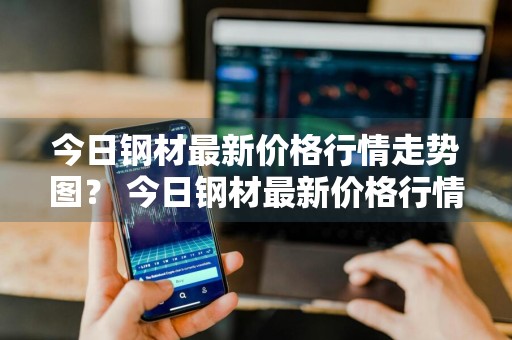 今日钢材最新价格行情走势图？ 今日钢材最新价格行情走势图表