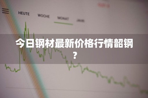 今日钢材最新价格行情韶钢?