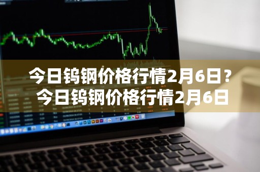 今日钨钢价格行情2月6日？ 今日钨钢价格行情2月6日是多少