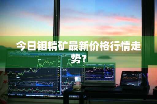 今日钼精矿最新价格行情走势？