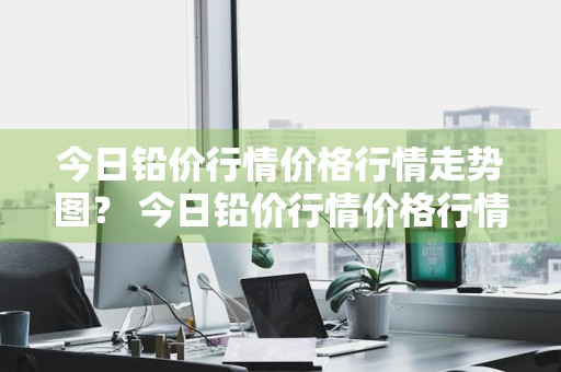 今日铅价行情价格行情走势图？ 今日铅价行情价格行情走势图最新