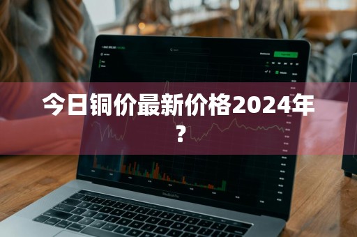 今日铜价最新价格2024年？