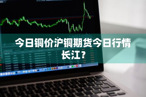 今日铜价沪铜期货今日行情长江？